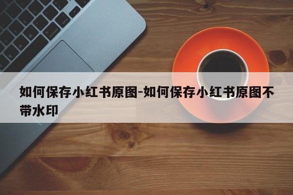 如何保存小红书原图-如何保存小红书原图不带水印