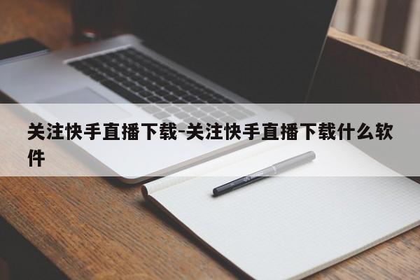 关注快手直播下载-关注快手直播下载什么软件