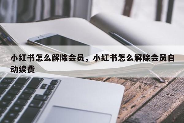 小红书怎么解除会员，小红书怎么解除会员自动续费